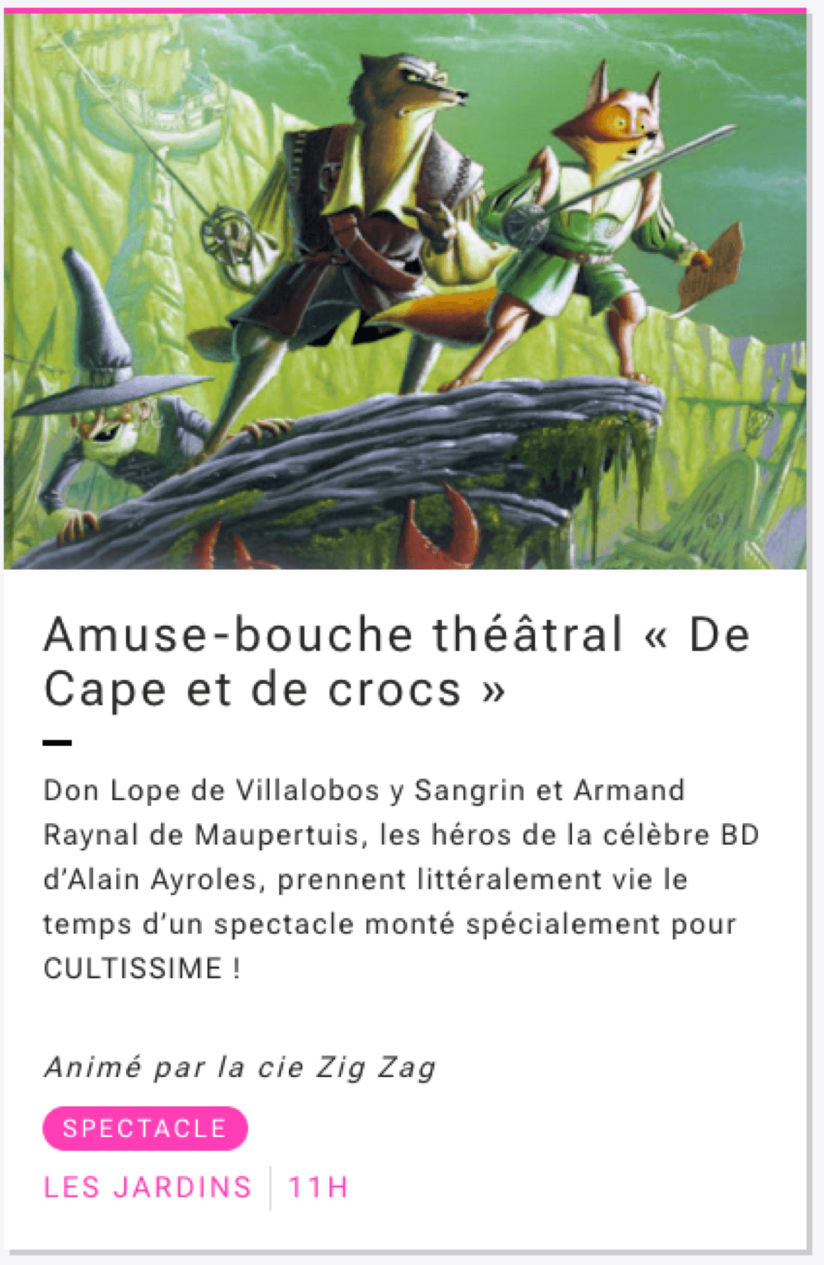Amuse-bouche théâtral « De Cape et de crocs »
Don Lope de Villalobos y Sangrin et Armand Raynal de Maupertuis, les héros de la célèbre BD d’Alain Ayroles, prennent littéralement vie le temps d’un spectacle monté spécialement pour CULTISSIME !Animé par la cie Zig Zag
SPECTACLE
LES JARDINS à 11H